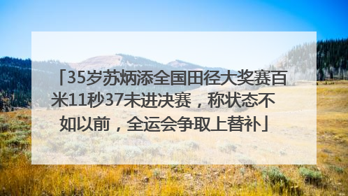 35岁苏炳添全国田径大奖赛百米11秒37未进决赛，称状态不如以前，全运会争取上替补