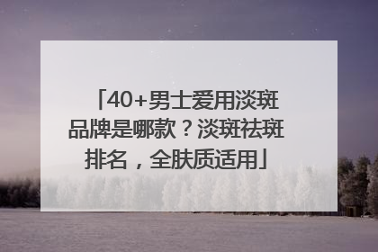 40+男士爱用淡斑品牌是哪款？淡斑祛斑排名，全肤质适用