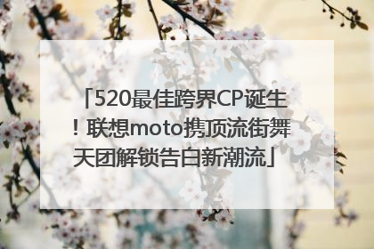 520最佳跨界CP诞生！联想moto携顶流街舞天团解锁告白新潮流