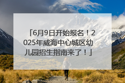 6月9日开始报名！2025年威海中心城区幼儿园招生指南来了！
